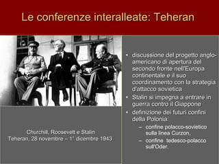 Le conferenze interalleate: Teheran  discussione del progetto anglo-americano di apertura del secondo fronte nell'Europa  continentale e il suo coordinamento con la strategia d'attacco sovietica Stalin si impegna a entrare in guerra contro il Giappone definizione dei futuri confini della Polonia: confine polacco-sovietico sulla linea Curzon,  confine  tedesco-polacco sull'Oder.   Churchill, Roosevelt e Stalin Teheran, 28 novembre – 1° dicembre 1943   
