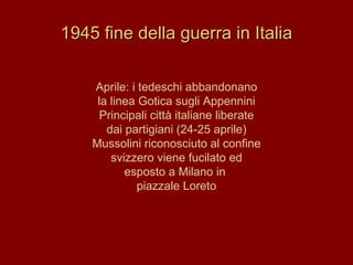 1945 fine della guerra in Italia Aprile: i tedeschi abbandonano la linea Gotica sugli Appennini Principali città italiane liberate dai partigiani (24-25 aprile) Mussolini riconosciuto al confine svizzero viene fucilato ed esposto a Milano in  piazzale Loreto 