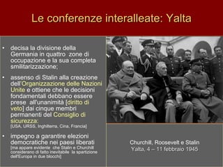Le conferenze interalleate: Yalta decisa la divisione della Germania in quattro  zone di occupazione e la sua completa smilitarizzazione;  assenso di Stalin alla creazione dell ’Organizzazione delle Nazioni  Unite  e ottiene che le decisioni fondamentali debbano essere prese  all'unanimità [ diritto di veto ] dai cinque membri permanenti del  Consiglio di  sicurezza:   [USA, URSS, Inghilterra, Cina, Francia] impegno a garantire elezioni democratiche nei paesi liberati [ma appare evidente  che Stalin e Churchill considerano di fatto inevitabile  la spartizione dell'Europa in due blocchi] Churchill, Roosevelt e Stalin Yalta, 4 – 11 febbraio 1945 