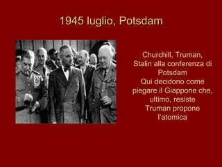 1945 luglio, Potsdam Churchill, Truman, Stalin alla conferenza di Potsdam Qui decidono come piegare il Giappone che, ultimo, resiste Truman propone l’atomica 