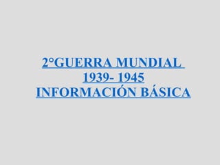 2°GUERRA MUNDIAL  1939- 1945 INFORMACIÓN BÁSICA 