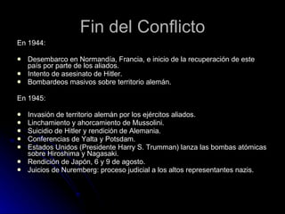 Fin del Conflicto En 1944: Desembarco en Normandía, Francia, e inicio de la recuperación de este país por parte de los aliados. Intento de asesinato de Hitler. Bombardeos masivos sobre territorio alemán. En 1945: Invasión de territorio alemán por los ejércitos aliados. Linchamiento y ahorcamiento de Mussolini. Suicidio de Hitler y rendición de Alemania. Conferencias de Yalta y Potsdam. Estados Unidos (Presidente Harry S. Trumman) lanza las bombas atómicas sobre Hiroshima y Nagasaki. Rendición de Japón, 6 y 9 de agosto. Juicios de Nuremberg: proceso judicial a los altos representantes nazis. 