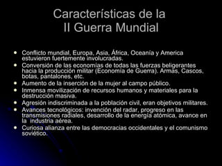 Características de la  II Guerra Mundial Conflicto mundial, Europa, Asia, África, Oceanía y America estuvieron fuertemente involucradas. Conversión de las economías de todas las fuerzas beligerantes hacia la producción militar (Economía de Guerra). Armas, Cascos, botas, pantalones, etc. Aumento de la inserción de la mujer al campo público. Inmensa movilización de recursos humanos y materiales para la destrucción masiva. Agresión indiscriminada a la población civil, eran objetivos militares. Avances tecnológicos: invención del radar, progreso en las transmisiones radiales, desarrollo de la energía atómica, avance en la  industria aérea. Curiosa alianza entre las democracias occidentales y el comunismo soviético. 