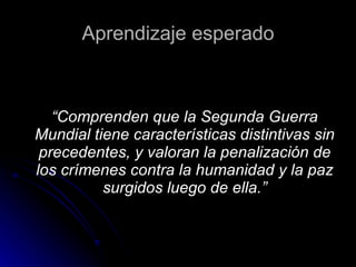 Aprendizaje esperado “ Comprenden que la Segunda Guerra Mundial tiene características distintivas sin precedentes, y valoran la penalización de los crímenes contra la humanidad y la paz surgidos luego de ella.” 