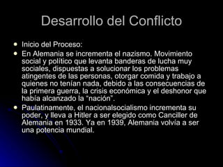 Desarrollo del Conflicto Inicio del Proceso: En Alemania se incrementa el nazismo. Movimiento social y político que levanta banderas de lucha muy sociales, dispuestas a solucionar los problemas atingentes de las personas, otorgar comida y trabajo a quienes no tenían nada, debido a las consecuencias de la primera guerra, la crisis económica y el deshonor que había alcanzado la “nación”. Paulatinamente, el nacionalsocialismo incrementa su poder, y lleva a Hitler a ser elegido como Canciller de Alemania en 1933. Ya en 1939, Alemania volvía a ser una potencia mundial. 