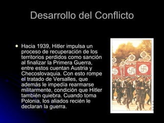 Desarrollo del Conflicto Hacia 1939, Hitler impulsa un proceso de recuperación de los territorios perdidos como sanción al finalizar la Primera Guerra, entre estos cuentan Austria y Checoslovaquia. Con esto rompe el tratado de Versalles, que además le impedía rearmarse militarmente, condición que Hitler también quiebra. Cuando toma Polonia, los aliados recién le declaran la guerra. 