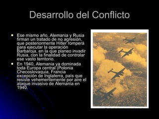 Desarrollo del Conflicto Ese mismo año, Alemania y Rusia firman un tratado de no agresión, que posteriormente Hitler romperá para ejecutar la operación Barbaroja, en la que planeo invadir Rusia, con la finalidad de controlar ese vasto territorio. En 1940, Alemania ya dominada toda Europa central (Polonia Checoslovaquia, Francia excepción de Inglaterra, país que resiste vehementemente por aire el ataque invasivo de Alemania en 1940. 
