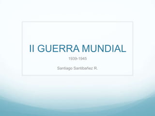II GUERRA MUNDIAL
1939-1945
Santiago Santibañez R.
 