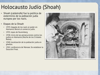 Holocausto Judío (Shoah)
• Shoah (catástrofe) fue la política de
exterminio de la población judía
europea por los nazis.
• Etapas de la Shoah
• 1933. llegada de los nazis al poder en
Alemania. Boicot al comercio judío.
• 1935. leyes de Nuremberg
• 1938. inicio de las persecuciones contra los
judíos en Alemania (Noche de los Cristales
Rotos).
• 1940. localización de la población judía en
ghettos.
• 1942. conferencia de Wansee. Se establece la
Solución Final.
 