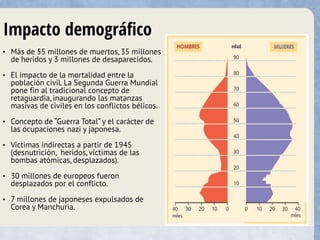 Impacto demográfico
• Más de 55 millones de muertos, 35 millones
de heridos y 3 millones de desaparecidos.
• El impacto de la mortalidad entre la
población civil. La Segunda Guerra Mundial
pone fin al tradicional concepto de
retaguardia, inaugurando las matanzas
masivas de civiles en los conflictos bélicos.
• Concepto de “Guerra Total” y el carácter de
las ocupaciones nazi y japonesa.
• Víctimas indirectas a partir de 1945
(desnutrición, heridos, víctimas de las
bombas atómicas, desplazados).
• 30 millones de europeos fueron
desplazados por el conflicto.
• 7 millones de japoneses expulsados de
Corea y Manchuria.
 
