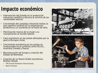Impacto económico
• Intervención del Estado en la producción
industrial, científica y técnica, al servicio de las
necesidades bélicas.
• Crecimiento del complejo industrial militar, lo
que significa cambios en la organización
productiva y un aumento en la mano de obra.
• Movilización masiva de la mujer y su
incorporación al mundo laboral.
• Caos económico en los países afectados por la
guerra (Europa y Asia).
• Crecimiento económico en los países no
involucrados en el conflicto, como EE.UU.,
Australia, Canadá y Suecia.
• Reconstrucción de Europa y creación del
Estado de Bienestar.
• Creación de un Nuevo Orden económico:
Bretton Woods
• FMI (Fondo Monetario Internacional)
• Banco Mundial
 