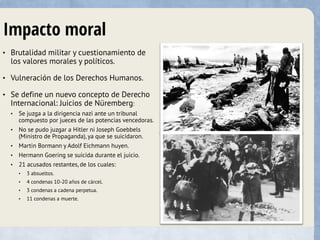 Impacto moral
• Brutalidad militar y cuestionamiento de
los valores morales y políticos.
• Vulneración de los Derechos Humanos.
• Se define un nuevo concepto de Derecho
Internacional: Juicios de Nüremberg:
• Se juzga a la dirigencia nazi ante un tribunal
compuesto por jueces de las potencias vencedoras.
• No se pudo juzgar a Hitler ni Joseph Goebbels
(Ministro de Propaganda), ya que se suicidaron.
• Martin Bormann y Adolf Eichmann huyen.
• Hermann Goering se suicida durante el juicio.
• 21 acusados restantes, de los cuales:
• 3 absueltos.
• 4 condenas 10-20 años de cárcel.
• 3 condenas a cadena perpetua.
• 11 condenas a muerte.
 