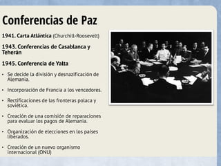 Conferencias de Paz
1941. Carta Atlántica (Churchill-Roosevelt)
1943. Conferencias de Casablanca y
Teherán
1945. Conferencia de Yalta
• Se decide la división y desnazificación de
Alemania.
• Incorporación de Francia a los vencedores.
• Rectificaciones de las fronteras polaca y
soviética.
• Creación de una comisión de reparaciones
para evaluar los pagos de Alemania.
• Organización de elecciones en los países
liberados.
• Creación de un nuevo organismo
internacional (ONU)
 