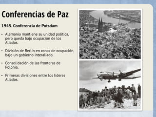 Conferencias de Paz
1945. Conferencia de Potsdam
• Alemania mantiene su unidad política,
pero queda bajo ocupación de los
Aliados.
• División de Berlín en zonas de ocupación,
bajo un gobierno interaliado.
• Consolidación de las fronteras de
Polonia.
• Primeras divisiones entre los líderes
Aliados.
 