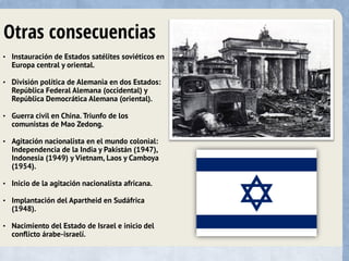 Otras consecuencias
• Instauración de Estados satélites soviéticos en
Europa central y oriental.
• División política de Alemania en dos Estados:
República Federal Alemana (occidental) y
República Democrática Alemana (oriental).
• Guerra civil en China. Triunfo de los
comunistas de Mao Zedong.
• Agitación nacionalista en el mundo colonial:
Independencia de la India y Pakistán (1947),
Indonesia (1949) y Vietnam, Laos y Camboya
(1954).
• Inicio de la agitación nacionalista africana.
• Implantación del Apartheid en Sudáfrica
(1948).
• Nacimiento del Estado de Israel e inicio del
conflicto árabe-israelí.
 