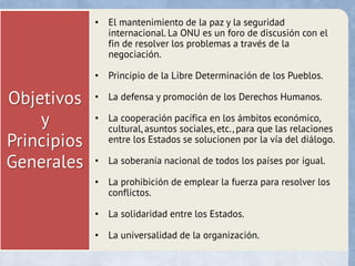 Objetivos
y
Principios
Generales
• El mantenimiento de la paz y la seguridad
internacional. La ONU es un foro de discusión con el
fin de resolver los problemas a través de la
negociación.
• Principio de la Libre Determinación de los Pueblos.
• La defensa y promoción de los Derechos Humanos.
• La cooperación pacífica en los ámbitos económico,
cultural, asuntos sociales, etc., para que las relaciones
entre los Estados se solucionen por la vía del diálogo.
• La soberanía nacional de todos los países por igual.
• La prohibición de emplear la fuerza para resolver los
conflictos.
• La solidaridad entre los Estados.
• La universalidad de la organización.
 