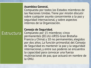 Estructura
Asamblea General.
Compuesta por todos los Estados miembros de
las Naciones Unidas. Tiene por misión discutir
sobre cualquier asunto concerniente a la paz y
seguridad internacional, y sobre aspectos
internos de la Organización.
Consejo de Seguridad.
Compuesto por 15 miembros: cinco
permanentes (EE.UU.-URSS-Gran Bretaña-
Francia y China) y 10 no permanentes, elegidos
por dos años. La función primordial del Consejo
de Seguridad es mantener la paz y la seguridad
internacional, y entre sus poderes se encuentra
la capacidad para convocar una fuerza
multinacional de paz, que actuará en nombre de
la ONU.
 