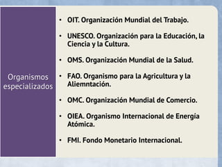 Organismos
especializados
• OIT. Organización Mundial del Trabajo.
• UNESCO. Organización para la Educación, la
Ciencia y la Cultura.
• OMS. Organización Mundial de la Salud.
• FAO. Organismo para la Agricultura y la
Aliemntación.
• OMC. Organización Mundial de Comercio.
• OIEA. Organismo Internacional de Energía
Atómica.
• FMI. Fondo Monetario Internacional.
 
