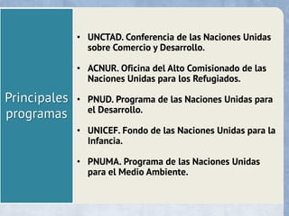 Principales
programas
• UNCTAD. Conferencia de las Naciones Unidas
sobre Comercio y Desarrollo.
• ACNUR. Oficina del Alto Comisionado de las
Naciones Unidas para los Refugiados.
• PNUD. Programa de las Naciones Unidas para
el Desarrollo.
• UNICEF. Fondo de las Naciones Unidas para la
Infancia.
• PNUMA. Programa de las Naciones Unidas
para el Medio Ambiente.
 