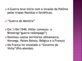  A Guerra teve início com a invasão da Polônia
pelas tropas Nazistas e Soviéticas.
 “Guerra de Mentira”
 Em 1/04/1940, Hitler começou a
Blitzkrig(“guerra relâmpago”)
 Dominou vastos territórios (Dinamarca,
Noruega, Países Baixos, Bélgica e a França)
 Na França foi instalado o “Governo de
Vichy”(Pró-alemão)
 