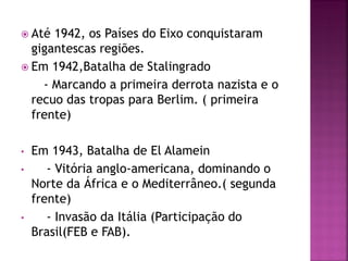  Até 1942, os Países do Eixo conquistaram
gigantescas regiões.
 Em 1942,Batalha de Stalingrado
- Marcando a primeira derrota nazista e o
recuo das tropas para Berlim. ( primeira
frente)
• Em 1943, Batalha de El Alamein
• - Vitória anglo-americana, dominando o
Norte da África e o Mediterrâneo.( segunda
frente)
• - Invasão da Itália (Participação do
Brasil(FEB e FAB).
 