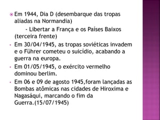  Em 1944, Dia D (desembarque das tropas
aliadas na Normandia)
- Libertar a França e os Países Baixos
(terceira frente)
• Em 30/04/1945, as tropas soviéticas invadem
e o Führer cometeu o suicídio, acabando a
guerra na europa.
• Em 01/05/1945, o exército vermelho
dominou berlim.
• Em 06 e 09 de agosto 1945,foram lançadas as
Bombas atômicas nas cidades de Hiroxima e
Nagasáqui, marcando o fim da
Guerra.(15/07/1945)
 