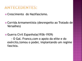  Crescimento do Nazifascismo.
 Corrida Armamentista (desrespeito ao Tratado de
Versalhes)
 Guerra Civil Espanhola(1936-1939)
- O Gal. Franco,com o apoio da elite e do
exército,tomou o poder, implantando um regime
fascista.
 
