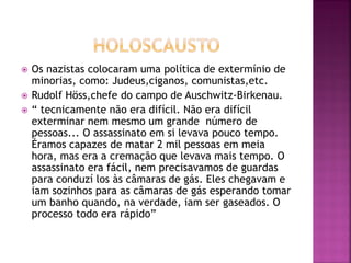  Os nazistas colocaram uma política de extermínio de
minorias, como: Judeus,ciganos, comunistas,etc.
 Rudolf Höss,chefe do campo de Auschwitz-Birkenau.
 “ tecnicamente não era difícil. Não era difícil
exterminar nem mesmo um grande número de
pessoas... O assassinato em si levava pouco tempo.
Éramos capazes de matar 2 mil pessoas em meia
hora, mas era a cremação que levava mais tempo. O
assassinato era fácil, nem precisavamos de guardas
para conduzí los às câmaras de gás. Eles chegavam e
iam sozinhos para as câmaras de gás esperando tomar
um banho quando, na verdade, iam ser gaseados. O
processo todo era rápido”
 