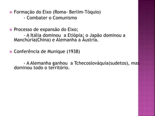 Formação do Eixo (Roma- Berlim-Tóquio)
- Combater o Comunismo
 Processo de expansão do Eixo;
- A Itália dominou a Etiópia; o Japão dominou a
Manchúria(China) e Alemanha a Áustria.
 Conferência de Munique (1938)
- A Alemanha ganhou a Tchecoslováquia(sudetos), mas
dominou todo o território.
 