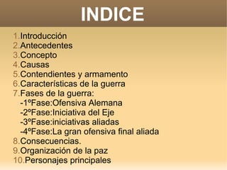 INDICE
1.Introducción
2.Antecedentes
3.Concepto
4.Causas
5.Contendientes y armamento
6.Características de la guerra
7.Fases de la guerra:
-1ºFase:Ofensiva Alemana
-2ºFase:Iniciativa del Eje
-3ºFase:iniciativas aliadas
-4ºFase:La gran ofensiva final aliada
8.Consecuencias.
9.Organización de la paz
10.Personajes principales
 