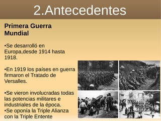 2.Antecedentes
Primera Guerra
Mundial
●Se desarrolló en
Europa,desde 1914 hasta
1918.
●En 1919 los países en guerra
firmaron el Tratado de
Versalles.
●Se vieron involucradas todas
las potencias militares e
industriales de la época.
●Se oponía la Triple Alianza
con la Triple Entente
 