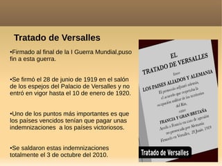 Tratado de Versalles
●Firmado al final de la I Guerra Mundial,puso
fin a esta guerra.
●Se firmó el 28 de junio de 1919 en el salón
de los espejos del Palacio de Versalles y no
entró en vigor hasta el 10 de enero de 1920.
●Uno de los puntos más importantes es que
los países vencidos tenían que pagar unas
indemnizaciones a los países victoriosos.
●Se saldaron estas indemnizaciones
totalmente el 3 de octubre del 2010.
 