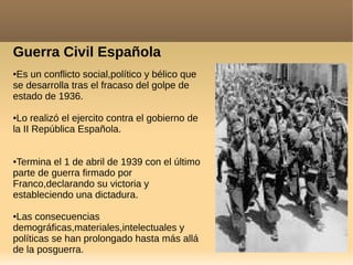 Guerra Civil Española
●Es un conflicto social,político y bélico que
se desarrolla tras el fracaso del golpe de
estado de 1936.
●Lo realizó el ejercito contra el gobierno de
la II República Española.
●Termina el 1 de abril de 1939 con el último
parte de guerra firmado por
Franco,declarando su victoria y
estableciendo una dictadura.
●Las consecuencias
demográficas,materiales,intelectuales y
políticas se han prolongado hasta más allá
de la posguerra.
 