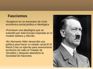 Fascismos
●Surgieron en un escenario de crisis
económico,social,política e ideológica
●Formaron una ideológica que se
extendió por toda Europa inspirada en el
modelo Italiano y Alemán.
●En Alemania Hitler desarrolla una
política para hacer un estado racial,El III
Reich.Creo un ejército para anexionarse
territorios.Se salto el Tratado de
Versalles y después abandono la
Sociedad de Naciones.
 