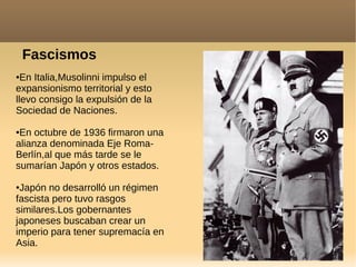 ●En Italia,Musolinni impulso el
expansionismo territorial y esto
llevo consigo la expulsión de la
Sociedad de Naciones.
●En octubre de 1936 firmaron una
alianza denominada Eje Roma-
Berlín,al que más tarde se le
sumarían Japón y otros estados.
●Japón no desarrolló un régimen
fascista pero tuvo rasgos
similares.Los gobernantes
japoneses buscaban crear un
imperio para tener supremacía en
Asia.
Fascismos
 