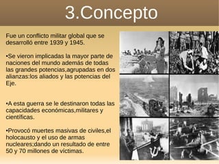 3.Concepto
Fue un conflicto militar global que se
desarrolló entre 1939 y 1945.
●Se vieron implicadas la mayor parte de
naciones del mundo además de todas
las grandes potencias,agrupadas en dos
alianzas:los aliados y las potencias del
Eje.
●A esta guerra se le destinaron todas las
capacidades económicas,militares y
científicas.
●Provocó muertes masivas de civiles,el
holocausto y el uso de armas
nucleares;dando un resultado de entre
50 y 70 millones de víctimas.
 