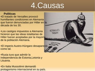 4.Causas
Políticas
●El tratado de Versalles provocó
humillantes condiciones en Alemania
que fueron denunciadas por Hitler en la
década de los 30.
●Los castigos impuestos a Alemania
hicieron que las ideas totalitarias de
Hitler fueran aceptadas por la mayoría
de la población Alemana.
●El imperio Austro-Húngaro desapareció
como tal.
●Rusia tuvo que admitir la
independencia de Estonia,Letonia y
Lituania.
●En Italia Mussolinni demandó
protagonismo internacional en su país.
 