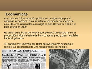 Económicas
●La crisis del 29,la situación política se vio agraviada por la
debilidad económica. Esta se intentó solucionar por medio de
acuerdos internacionales,así surgió el plan Dawes en 1924 y el
plan Young en 1929.
●El crash de la bolsa de Nueva york provocó un desplome en la
producción industrial,ruina de banco,mucho paro y gran hostilidad
hacia el gobierno.
●El partido nazi liderado por Hitler aprovechó esta situación y
rompió las esperanzas de una recuperación económico.
 