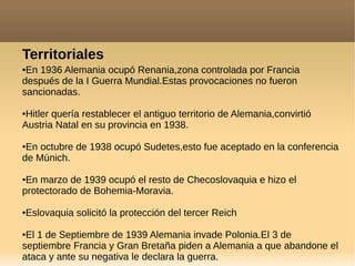 Territoriales
●En 1936 Alemania ocupó Renania,zona controlada por Francia
después de la I Guerra Mundial.Estas provocaciones no fueron
sancionadas.
●Hitler quería restablecer el antiguo territorio de Alemania,convirtió
Austria Natal en su provincia en 1938.
●En octubre de 1938 ocupó Sudetes,esto fue aceptado en la conferencia
de Múnich.
●En marzo de 1939 ocupó el resto de Checoslovaquia e hizo el
protectorado de Bohemia-Moravia.
●Eslovaquia solicitó la protección del tercer Reich
●El 1 de Septiembre de 1939 Alemania invade Polonia.El 3 de
septiembre Francia y Gran Bretaña piden a Alemania a que abandone el
ataca y ante su negativa le declara la guerra.
 