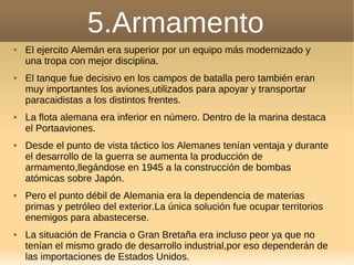 5.Armamento
 El ejercito Alemán era superior por un equipo más modernizado y
una tropa con mejor disciplina.
 El tanque fue decisivo en los campos de batalla pero también eran
muy importantes los aviones,utilizados para apoyar y transportar
paracaidistas a los distintos frentes.
 La flota alemana era inferior en número. Dentro de la marina destaca
el Portaaviones.
 Desde el punto de vista táctico los Alemanes tenían ventaja y durante
el desarrollo de la guerra se aumenta la producción de
armamento,llegándose en 1945 a la construcción de bombas
atómicas sobre Japón.
 Pero el punto débil de Alemania era la dependencia de materias
primas y petróleo del exterior.La única solución fue ocupar territorios
enemigos para abastecerse.
 La situación de Francia o Gran Bretaña era incluso peor ya que no
tenían el mismo grado de desarrollo industrial,por eso dependerán de
las importaciones de Estados Unidos.
 