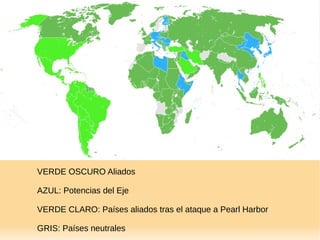 VERDE OSCURO Aliados
AZUL: Potencias del Eje
VERDE CLARO: Países aliados tras el ataque a Pearl Harbor
GRIS: Países neutrales
 