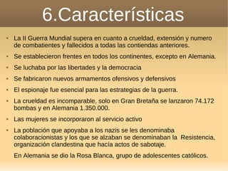 6.Características
 La II Guerra Mundial supera en cuanto a crueldad, extensión y numero
de combatientes y fallecidos a todas las contiendas anteriores.
 Se establecieron frentes en todos los continentes, excepto en Alemania.
 Se luchaba por las libertades y la democracia
 Se fabricaron nuevos armamentos ofensivos y defensivos
 El espionaje fue esencial para las estrategias de la guerra.
 La crueldad es incomparable, solo en Gran Bretaña se lanzaron 74.172
bombas y en Alemania 1.350.000.
 Las mujeres se incorporaron al servicio activo
 La población que apoyaba a los nazis se les denominaba
colaboracionistas y los que se alzaban se denominaban la Resistencia,
organización clandestina que hacía actos de sabotaje.
En Alemania se dio la Rosa Blanca, grupo de adolescentes católicos.
 