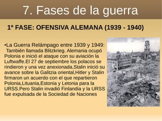 7. Fases de la guerra
1º FASE: OFENSIVA ALEMANA (1939 - 1940)
●La Guerra Relámpago entre 1939 y 1949:
También llamada Blitzkrieg. Alemania ocupó
Polonia e inició el ataque con su aviación la
Luftwaffe.El 27 de septiembre los polacos se
rindieron y una vez anexionada,Stalin inició su
avance sobre la Galitzia oriental,Hitler y Stalin
firmaron un acuerdo con el que repartieron
Polonia,Lituania,Estonia y Letonia para la
URSS.Pero Stalin invadió Finlandia y la URSS
fue expulsada de la Sociedad de Naciones
 