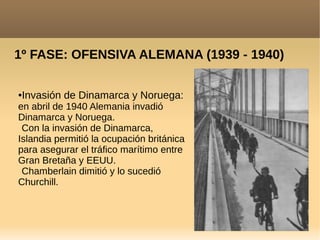 1º FASE: OFENSIVA ALEMANA (1939 - 1940)
●Invasión de Dinamarca y Noruega:
en abril de 1940 Alemania invadió
Dinamarca y Noruega.
Con la invasión de Dinamarca,
Islandia permitió la ocupación británica
para asegurar el tráfico marítimo entre
Gran Bretaña y EEUU.
Chamberlain dimitió y lo sucedió
Churchill.
 