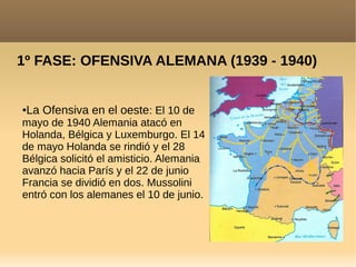 1º FASE: OFENSIVA ALEMANA (1939 - 1940)
●La Ofensiva en el oeste: El 10 de
mayo de 1940 Alemania atacó en
Holanda, Bélgica y Luxemburgo. El 14
de mayo Holanda se rindió y el 28
Bélgica solicitó el amisticio. Alemania
avanzó hacia París y el 22 de junio
Francia se dividió en dos. Mussolini
entró con los alemanes el 10 de junio.
 