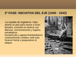 2º FASE: INICIATIVA DEL EJE (1940 - 1942)
●La batalla de Inglaterra: Hitler
diseñó un plan para vencer a Gran
Bretaña, consistía en destruir sus
fábricas, comunicaciones y lugares
estratégicos.
Durante julio y agosto bombardearon
continuamente Londres, ante esto
hicieron frente y pospusieron el
ataque.
 