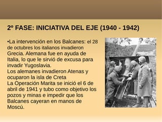 2º FASE: INICIATIVA DEL EJE (1940 - 1942)
●La intervención en los Balcanes: el 28
de octubres los italianos invadieron
Grecia. Alemana fue en ayuda de
Italia, lo que le sirvió de excusa para
invadir Yugoslavia.
Los alemanes invadieron Atenas y
ocuparon la isla de Creta
La Operación Marita se inició el 6 de
abril de 1941 y tubo como objetivo los
pozos y minas e impedir que los
Balcanes cayeran en manos de
Moscú.
 