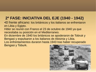 2º FASE: INICIATIVA DEL EJE (1940 - 1942)
●El frente africano: los británicos y los italianos se enfrentaron
en Libia y Egipto.
Hitler se reunió con Franco el 23 de octubre de 1940 ya que
necesitaba su posición en el Mediterraneo.
En diciembre de 1940 los británicos se apoderaron de Tobruk y
Bengasi y expulsaron a los italianos de Abisinia y Libia.
Los enfrentamientos duraron hasta 1943 tras haber recuperado
Bengasi y Toburk.
 