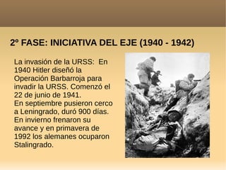 2º FASE: INICIATIVA DEL EJE (1940 - 1942)
La invasión de la URSS: En
1940 Hitler diseñó la
Operación Barbarroja para
invadir la URSS. Comenzó el
22 de junio de 1941.
En septiembre pusieron cerco
a Leningrado, duró 900 días.
En invierno frenaron su
avance y en primavera de
1992 los alemanes ocuparon
Stalingrado.
 