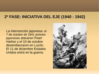 2º FASE: INICIATIVA DEL EJE (1940 - 1942)
La intervención japonesa: el
7 de octubre de 1941 aviones
japoneses atacaron Pearl
Harbor y el 10 de octubre
desembarcaron en Luzón.
El 11 de diciembre Estados
Unidos entró en la guerra.
 